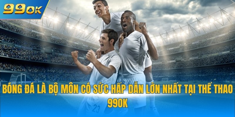 Bóng đá là bộ môn có sức hấp dẫn lớn nhất tại thể thao 99OK